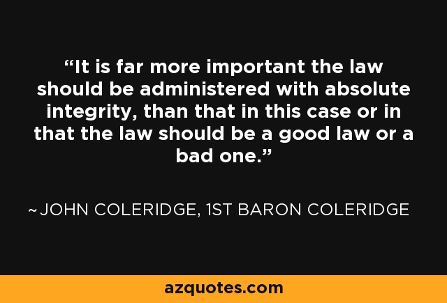 It is far more important the law should be administered with absolute integrity, than that in this case or in that the law should be a good law or a bad one. - John Coleridge, 1st Baron Coleridge