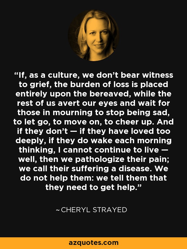 If, as a culture, we don’t bear witness to grief, the burden of loss is placed entirely upon the bereaved, while the rest of us avert our eyes and wait for those in mourning to stop being sad, to let go, to move on, to cheer up. And if they don’t — if they have loved too deeply, if they do wake each morning thinking, I cannot continue to live — well, then we pathologize their pain; we call their suffering a disease. We do not help them: we tell them that they need to get help. - Cheryl Strayed