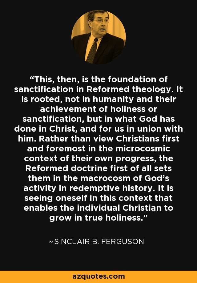 This, then, is the foundation of sanctification in Reformed theology. It is rooted, not in humanity and their achievement of holiness or sanctification, but in what God has done in Christ, and for us in union with him. Rather than view Christians first and foremost in the microcosmic context of their own progress, the Reformed doctrine first of all sets them in the macrocosm of God's activity in redemptive history. It is seeing oneself in this context that enables the individual Christian to grow in true holiness. - Sinclair B. Ferguson
