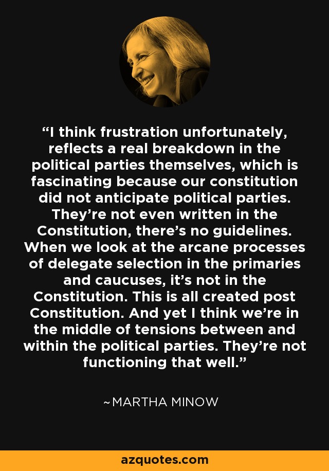 I think frustration unfortunately, reflects a real breakdown in the political parties themselves, which is fascinating because our constitution did not anticipate political parties. They're not even written in the Constitution, there's no guidelines. When we look at the arcane processes of delegate selection in the primaries and caucuses, it's not in the Constitution. This is all created post Constitution. And yet I think we're in the middle of tensions between and within the political parties. They're not functioning that well. - Martha Minow