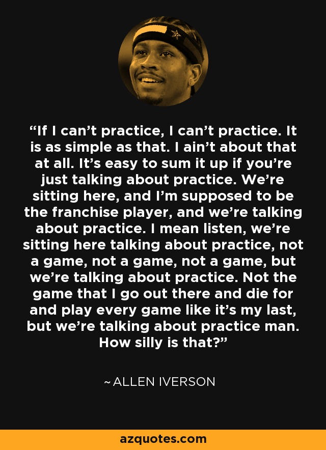 If I can't practice, I can't practice. It is as simple as that. I ain't about that at all. It's easy to sum it up if you're just talking about practice. We're sitting here, and I'm supposed to be the franchise player, and we're talking about practice. I mean listen, we're sitting here talking about practice, not a game, not a game, not a game, but we're talking about practice. Not the game that I go out there and die for and play every game like it's my last, but we're talking about practice man. How silly is that? - Allen Iverson