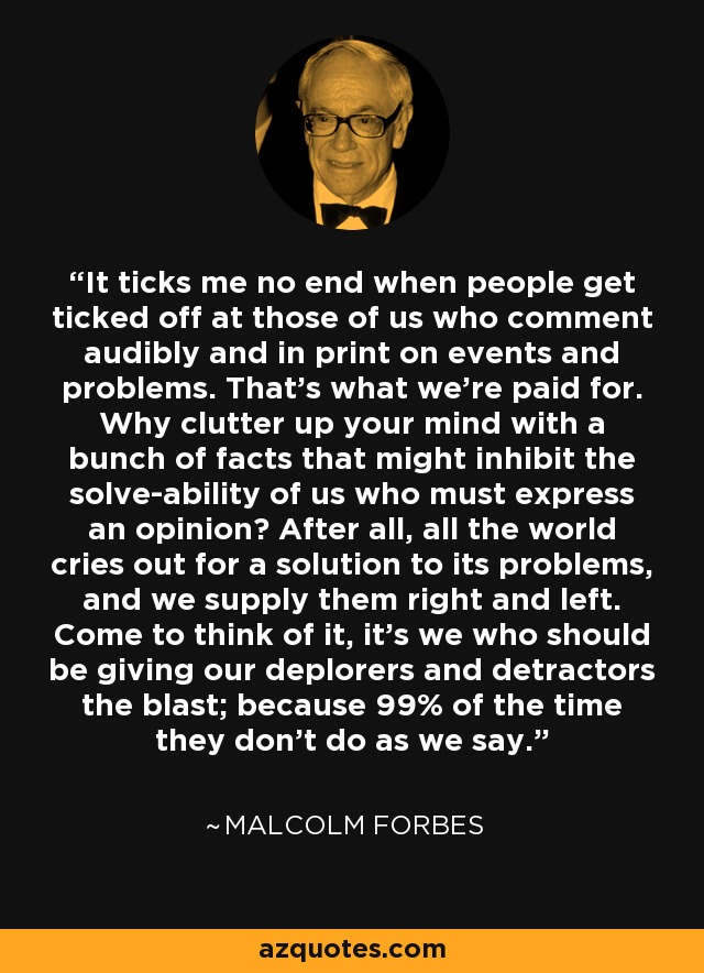 It ticks me no end when people get ticked off at those of us who comment audibly and in print on events and problems. That's what we're paid for. Why clutter up your mind with a bunch of facts that might inhibit the solve-ability of us who must express an opinion? After all, all the world cries out for a solution to its problems, and we supply them right and left. Come to think of it, it's we who should be giving our deplorers and detractors the blast; because 99% of the time they don't do as we say. - Malcolm Forbes