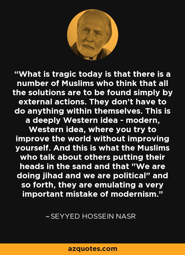 What is tragic today is that there is a number of Muslims who think that all the solutions are to be found simply by external actions. They don't have to do anything within themselves. This is a deeply Western idea - modern, Western idea, where you try to improve the world without improving yourself. And this is what the Muslims who talk about others putting their heads in the sand and that 