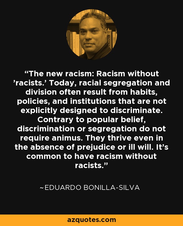 The new racism: Racism without 'racists.' Today, racial segregation and division often result from habits, policies, and institutions that are not explicitly designed to discriminate. Contrary to popular belief, discrimination or segregation do not require animus. They thrive even in the absence of prejudice or ill will. It's common to have racism without racists. - Eduardo Bonilla-Silva