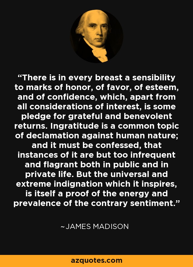 There is in every breast a sensibility to marks of honor, of favor, of esteem, and of confidence, which, apart from all considerations of interest, is some pledge for grateful and benevolent returns. Ingratitude is a common topic of declamation against human nature; and it must be confessed, that instances of it are but too infrequent and flagrant both in public and in private life. But the universal and extreme indignation which it inspires, is itself a proof of the energy and prevalence of the contrary sentiment. - James Madison
