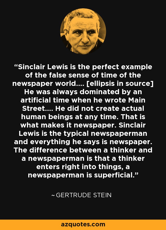 Sinclair Lewis is the perfect example of the false sense of time of the newspaper world.... [ellipsis in source] He was always dominated by an artificial time when he wrote Main Street.... He did not create actual human beings at any time. That is what makes it newspaper. Sinclair Lewis is the typical newspaperman and everything he says is newspaper. The difference between a thinker and a newspaperman is that a thinker enters right into things, a newspaperman is superficial. - Gertrude Stein