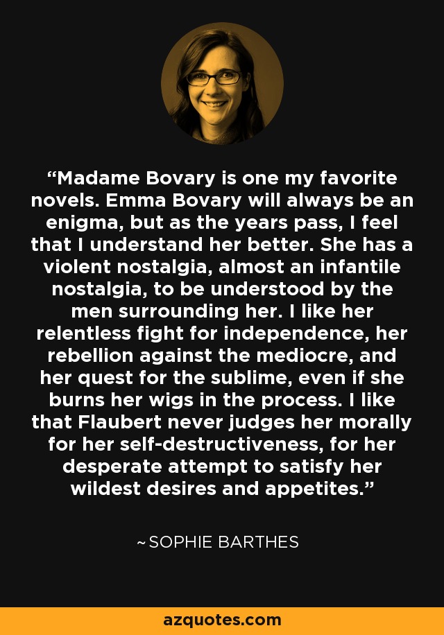Madame Bovary is one my favorite novels. Emma Bovary will always be an enigma, but as the years pass, I feel that I understand her better. She has a violent nostalgia, almost an infantile nostalgia, to be understood by the men surrounding her. I like her relentless fight for independence, her rebellion against the mediocre, and her quest for the sublime, even if she burns her wigs in the process. I like that Flaubert never judges her morally for her self-destructiveness, for her desperate attempt to satisfy her wildest desires and appetites. - Sophie Barthes