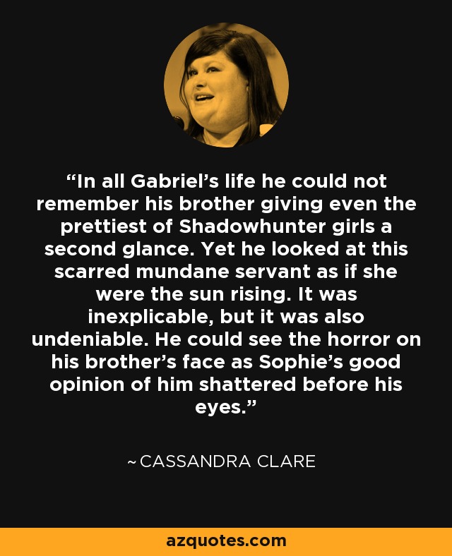 In all Gabriel’s life he could not remember his brother giving even the prettiest of Shadowhunter girls a second glance. Yet he looked at this scarred mundane servant as if she were the sun rising. It was inexplicable, but it was also undeniable. He could see the horror on his brother’s face as Sophie’s good opinion of him shattered before his eyes. - Cassandra Clare