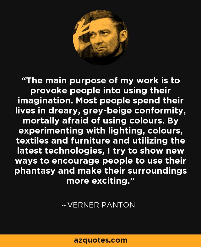 The main purpose of my work is to provoke people into using their imagination. Most people spend their lives in dreary, grey-beige conformity, mortally afraid of using colours. By experimenting with lighting, colours, textiles and furniture and utilizing the latest technologies, I try to show new ways to encourage people to use their phantasy and make their surroundings more exciting. - Verner Panton