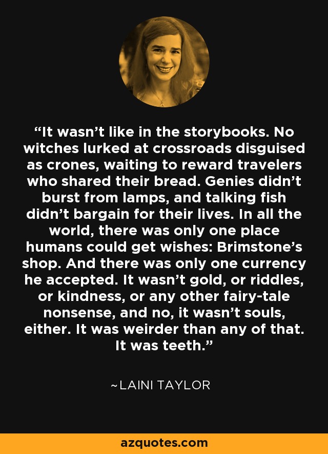 It wasn’t like in the storybooks. No witches lurked at crossroads disguised as crones, waiting to reward travelers who shared their bread. Genies didn’t burst from lamps, and talking fish didn’t bargain for their lives. In all the world, there was only one place humans could get wishes: Brimstone’s shop. And there was only one currency he accepted. It wasn’t gold, or riddles, or kindness, or any other fairy-tale nonsense, and no, it wasn’t souls, either. It was weirder than any of that. It was teeth. - Laini Taylor