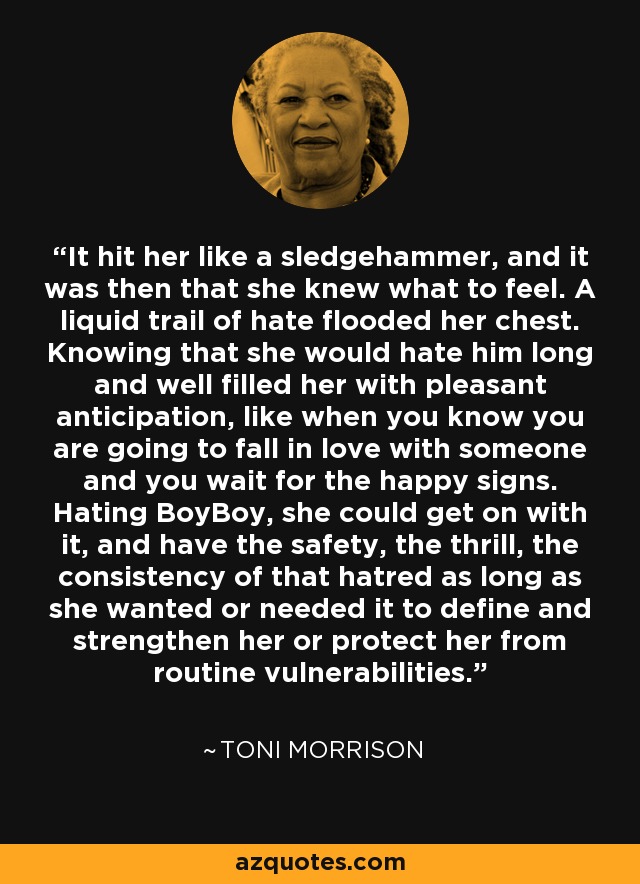 It hit her like a sledgehammer, and it was then that she knew what to feel. A liquid trail of hate flooded her chest. Knowing that she would hate him long and well filled her with pleasant anticipation, like when you know you are going to fall in love with someone and you wait for the happy signs. Hating BoyBoy, she could get on with it, and have the safety, the thrill, the consistency of that hatred as long as she wanted or needed it to define and strengthen her or protect her from routine vulnerabilities. - Toni Morrison