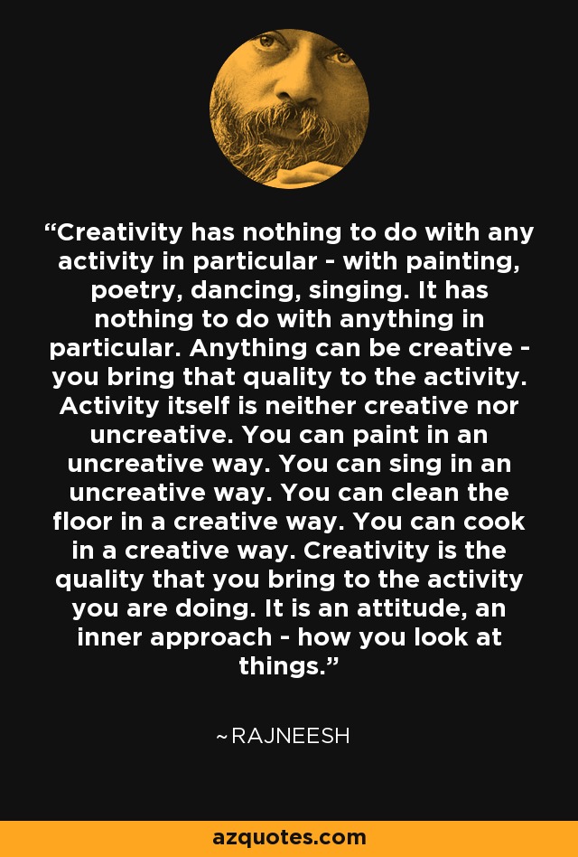 Creativity has nothing to do with any activity in particular - with painting, poetry, dancing, singing. It has nothing to do with anything in particular. Anything can be creative - you bring that quality to the activity. Activity itself is neither creative nor uncreative. You can paint in an uncreative way. You can sing in an uncreative way. You can clean the floor in a creative way. You can cook in a creative way. Creativity is the quality that you bring to the activity you are doing. It is an attitude, an inner approach - how you look at things. - Rajneesh
