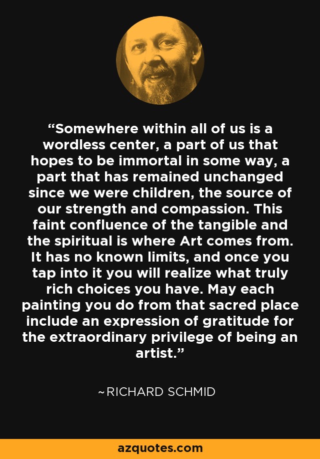 Somewhere within all of us is a wordless center, a part of us that hopes to be immortal in some way, a part that has remained unchanged since we were children, the source of our strength and compassion. This faint confluence of the tangible and the spiritual is where Art comes from. It has no known limits, and once you tap into it you will realize what truly rich choices you have. May each painting you do from that sacred place include an expression of gratitude for the extraordinary privilege of being an artist. - Richard Schmid