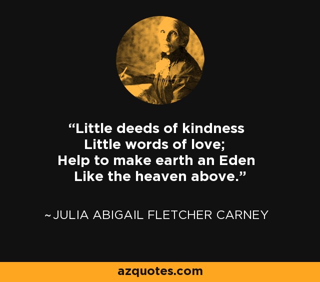Little deeds of kindness Little words of love; Help to make earth an Eden Like the heaven above. - Julia Abigail Fletcher Carney