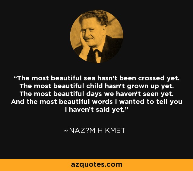 The most beautiful sea hasn't been crossed yet. The most beautiful child hasn't grown up yet. The most beautiful days we haven't seen yet. And the most beautiful words I wanted to tell you I haven't said yet. - Naz?m Hikmet