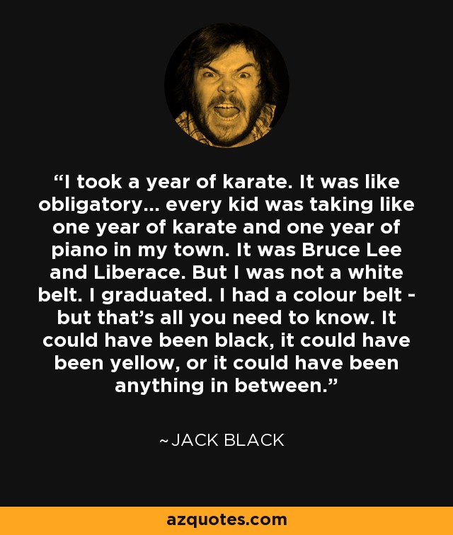 I took a year of karate. It was like obligatory... every kid was taking like one year of karate and one year of piano in my town. It was Bruce Lee and Liberace. But I was not a white belt. I graduated. I had a colour belt - but that's all you need to know. It could have been black, it could have been yellow, or it could have been anything in between. - Jack Black