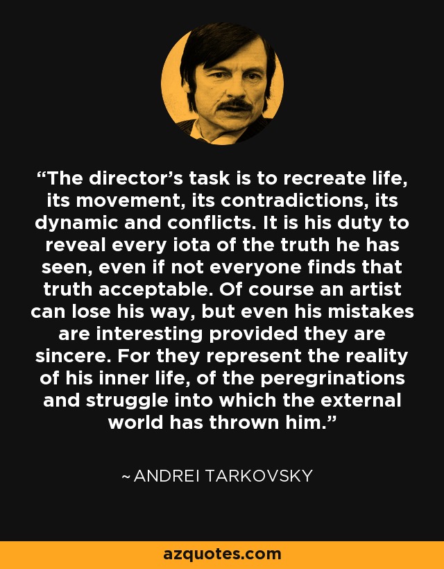 The director’s task is to recreate life, its movement, its contradictions, its dynamic and conflicts. It is his duty to reveal every iota of the truth he has seen, even if not everyone finds that truth acceptable. Of course an artist can lose his way, but even his mistakes are interesting provided they are sincere. For they represent the reality of his inner life, of the peregrinations and struggle into which the external world has thrown him. - Andrei Tarkovsky