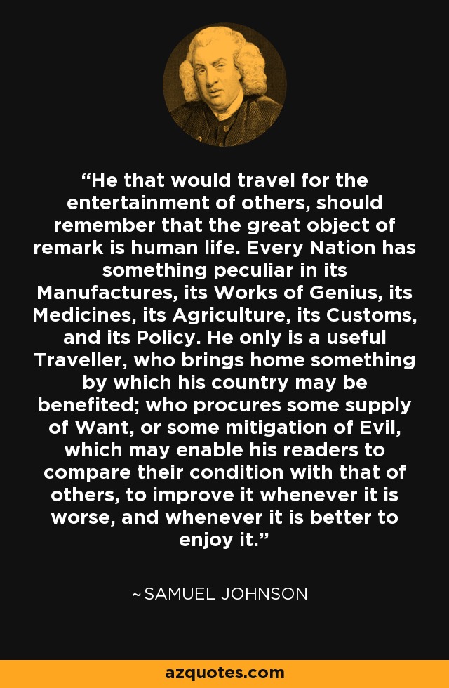 He that would travel for the entertainment of others, should remember that the great object of remark is human life. Every Nation has something peculiar in its Manufactures, its Works of Genius, its Medicines, its Agriculture, its Customs, and its Policy. He only is a useful Traveller, who brings home something by which his country may be benefited; who procures some supply of Want, or some mitigation of Evil, which may enable his readers to compare their condition with that of others, to improve it whenever it is worse, and whenever it is better to enjoy it. - Samuel Johnson