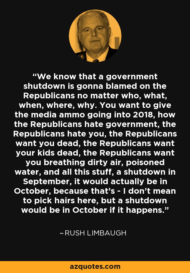 We know that a government shutdown is gonna blamed on the Republicans no matter who, what, when, where, why. You want to give the media ammo going into 2018, how the Republicans hate government, the Republicans hate you, the Republicans want you dead, the Republicans want your kids dead, the Republicans want you breathing dirty air, poisoned water, and all this stuff, a shutdown in September, it would actually be in October, because that's - I don't mean to pick hairs here, but a shutdown would be in October if it happens. - Rush Limbaugh