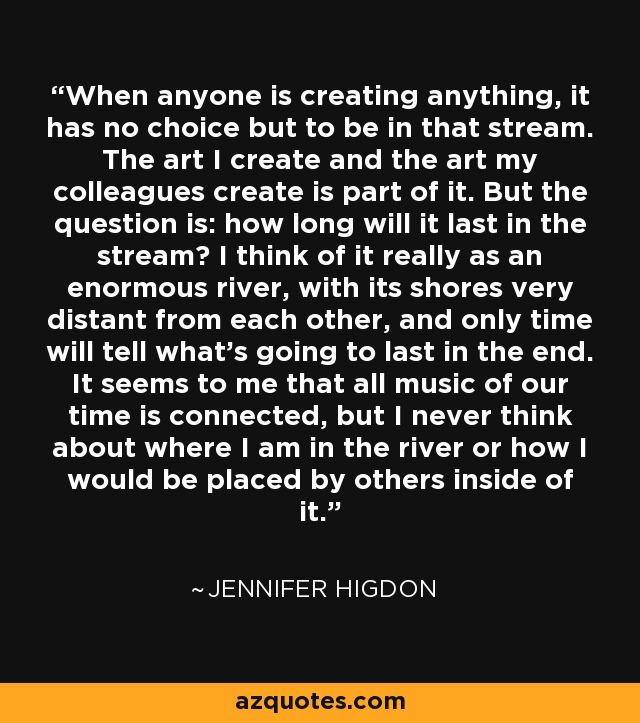 When anyone is creating anything, it has no choice but to be in that stream. The art I create and the art my colleagues create is part of it. But the question is: how long will it last in the stream? I think of it really as an enormous river, with its shores very distant from each other, and only time will tell what's going to last in the end. It seems to me that all music of our time is connected, but I never think about where I am in the river or how I would be placed by others inside of it. - Jennifer Higdon