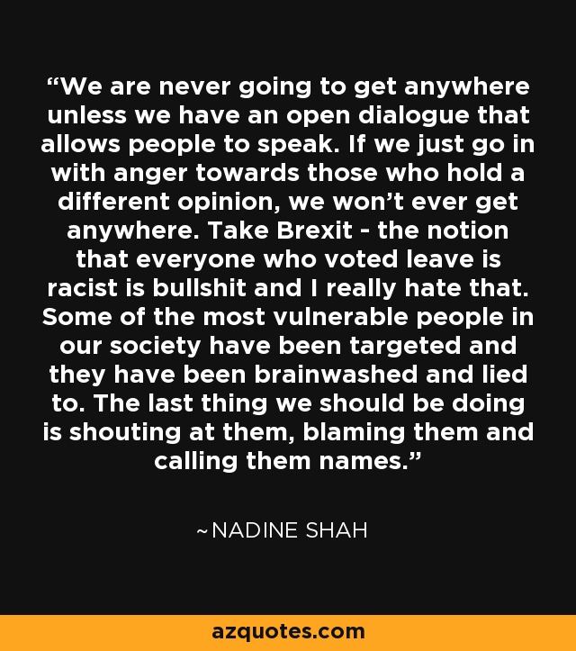 We are never going to get anywhere unless we have an open dialogue that allows people to speak. If we just go in with anger towards those who hold a different opinion, we won't ever get anywhere. Take Brexit - the notion that everyone who voted leave is racist is bullshit and I really hate that. Some of the most vulnerable people in our society have been targeted and they have been brainwashed and lied to. The last thing we should be doing is shouting at them, blaming them and calling them names. - Nadine Shah