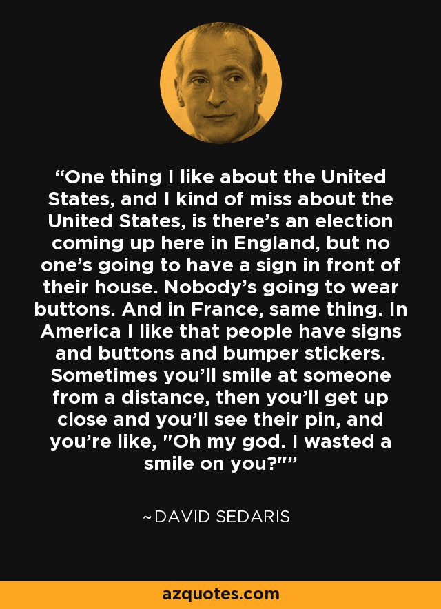 One thing I like about the United States, and I kind of miss about the United States, is there's an election coming up here in England, but no one's going to have a sign in front of their house. Nobody's going to wear buttons. And in France, same thing. In America I like that people have signs and buttons and bumper stickers. Sometimes you'll smile at someone from a distance, then you'll get up close and you'll see their pin, and you're like, 