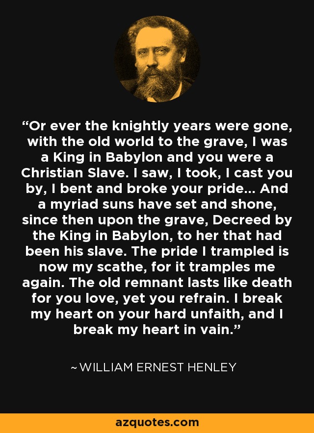 Or ever the knightly years were gone, with the old world to the grave, I was a King in Babylon and you were a Christian Slave. I saw, I took, I cast you by, I bent and broke your pride... And a myriad suns have set and shone, since then upon the grave, Decreed by the King in Babylon, to her that had been his slave. The pride I trampled is now my scathe, for it tramples me again. The old remnant lasts like death for you love, yet you refrain. I break my heart on your hard unfaith, and I break my heart in vain. - William Ernest Henley