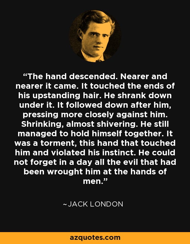 The hand descended. Nearer and nearer it came. It touched the ends of his upstanding hair. He shrank down under it. It followed down after him, pressing more closely against him. Shrinking, almost shivering. He still managed to hold himself together. It was a torment, this hand that touched him and violated his instinct. He could not forget in a day all the evil that had been wrought him at the hands of men. - Jack London