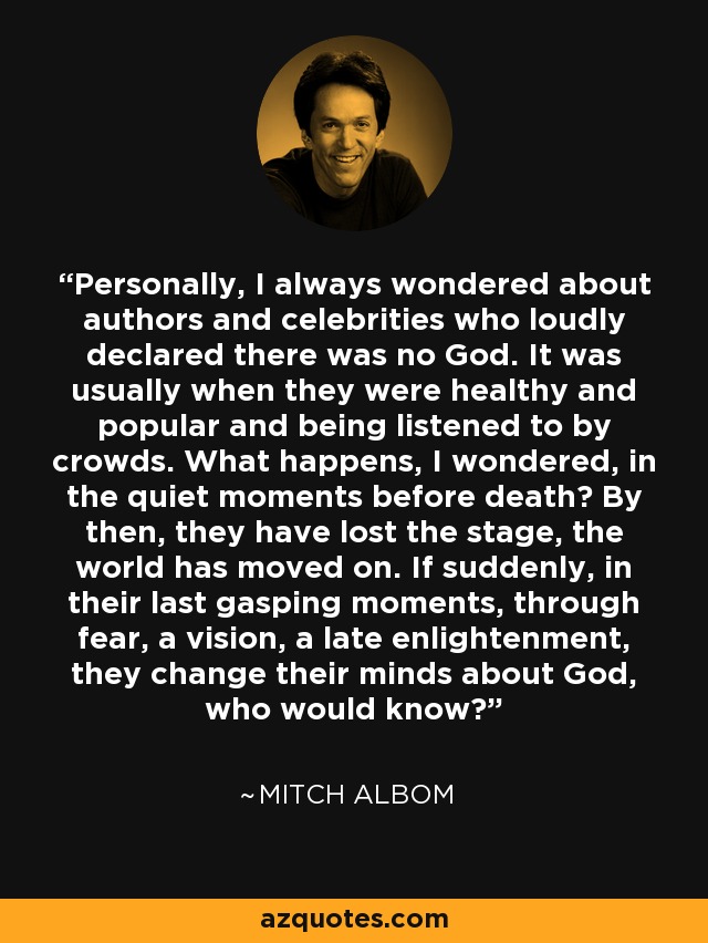 Personally, I always wondered about authors and celebrities who loudly declared there was no God. It was usually when they were healthy and popular and being listened to by crowds. What happens, I wondered, in the quiet moments before death? By then, they have lost the stage, the world has moved on. If suddenly, in their last gasping moments, through fear, a vision, a late enlightenment, they change their minds about God, who would know? - Mitch Albom
