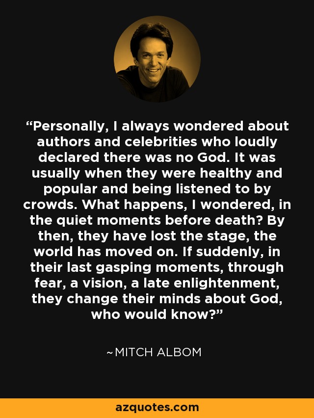 Personally, I always wondered about authors and celebrities who loudly declared there was no God. It was usually when they were healthy and popular and being listened to by crowds. What happens, I wondered, in the quiet moments before death? By then, they have lost the stage, the world has moved on. If suddenly, in their last gasping moments, through fear, a vision, a late enlightenment, they change their minds about God, who would know? - Mitch Albom