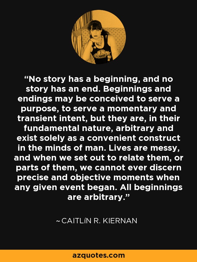 No story has a beginning, and no story has an end. Beginnings and endings may be conceived to serve a purpose, to serve a momentary and transient intent, but they are, in their fundamental nature, arbitrary and exist solely as a convenient construct in the minds of man. Lives are messy, and when we set out to relate them, or parts of them, we cannot ever discern precise and objective moments when any given event began. All beginnings are arbitrary. - Caitlín R. Kiernan