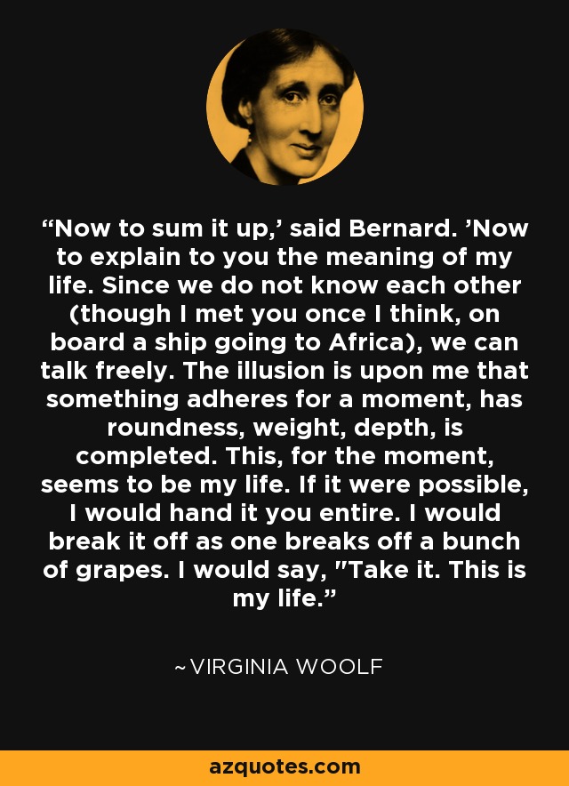 Now to sum it up,' said Bernard. 'Now to explain to you the meaning of my life. Since we do not know each other (though I met you once I think, on board a ship going to Africa), we can talk freely. The illusion is upon me that something adheres for a moment, has roundness, weight, depth, is completed. This, for the moment, seems to be my life. If it were possible, I would hand it you entire. I would break it off as one breaks off a bunch of grapes. I would say, 