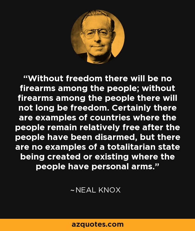 Without freedom there will be no firearms among the people; without firearms among the people there will not long be freedom. Certainly there are examples of countries where the people remain relatively free after the people have been disarmed, but there are no examples of a totalitarian state being created or existing where the people have personal arms. - Neal Knox