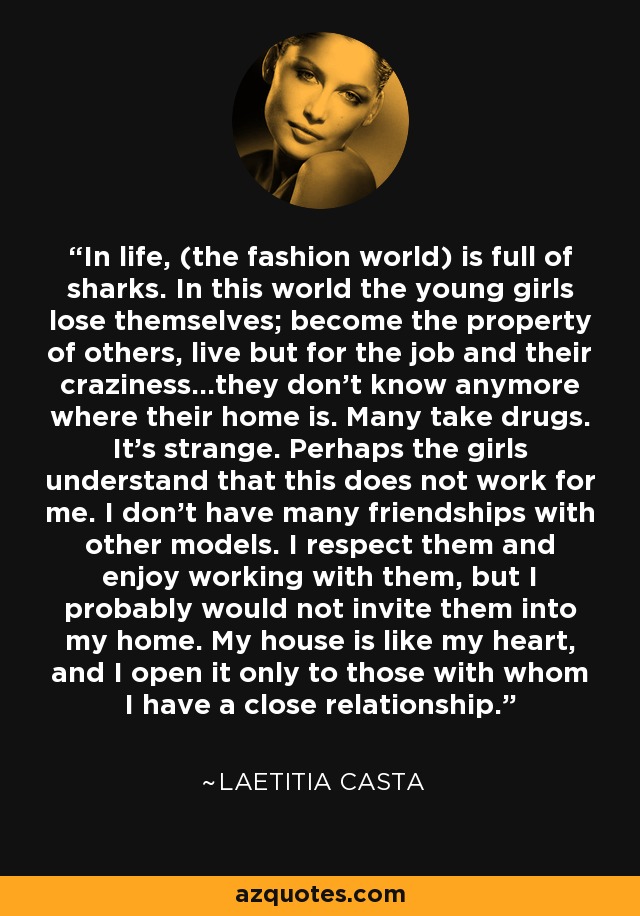 In life, (the fashion world) is full of sharks. In this world the young girls lose themselves; become the property of others, live but for the job and their craziness...they don't know anymore where their home is. Many take drugs. It's strange. Perhaps the girls understand that this does not work for me. I don't have many friendships with other models. I respect them and enjoy working with them, but I probably would not invite them into my home. My house is like my heart, and I open it only to those with whom I have a close relationship. - Laetitia Casta