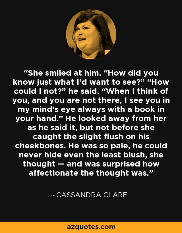 She smiled at him. “How did you know just what I’d want to see?” “How could I not?” he said. “When I think of you, and you are not there, I see you in my mind’s eye always with a book in your hand.” He looked away from her as he said it, but not before she caught the slight flush on his cheekbones. He was so pale, he could never hide even the least blush, she thought — and was surprised how affectionate the thought was. - Cassandra Clare