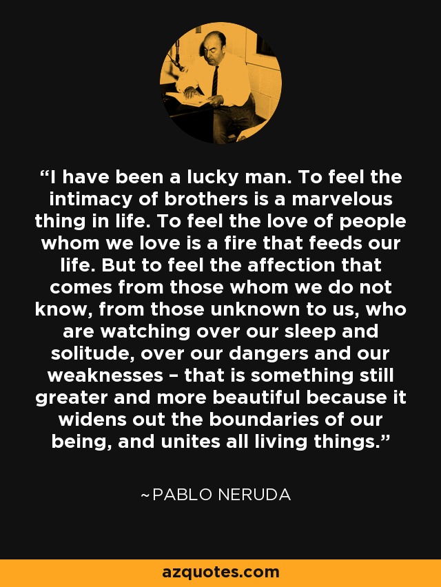 I have been a lucky man. To feel the intimacy of brothers is a marvelous thing in life. To feel the love of people whom we love is a fire that feeds our life. But to feel the affection that comes from those whom we do not know, from those unknown to us, who are watching over our sleep and solitude, over our dangers and our weaknesses – that is something still greater and more beautiful because it widens out the boundaries of our being, and unites all living things. - Pablo Neruda