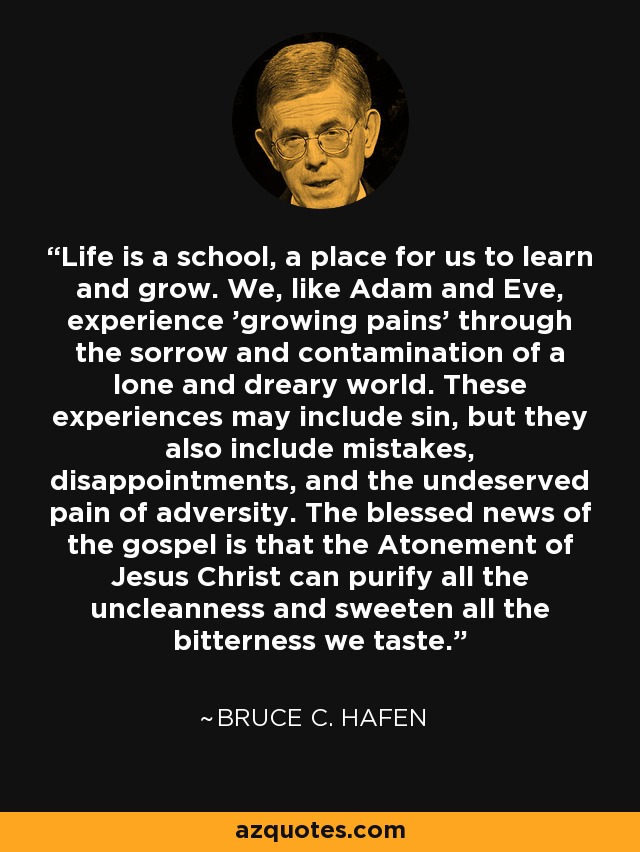 Life is a school, a place for us to learn and grow. We, like Adam and Eve, experience 'growing pains' through the sorrow and contamination of a lone and dreary world. These experiences may include sin, but they also include mistakes, disappointments, and the undeserved pain of adversity. The blessed news of the gospel is that the Atonement of Jesus Christ can purify all the uncleanness and sweeten all the bitterness we taste. - Bruce C. Hafen