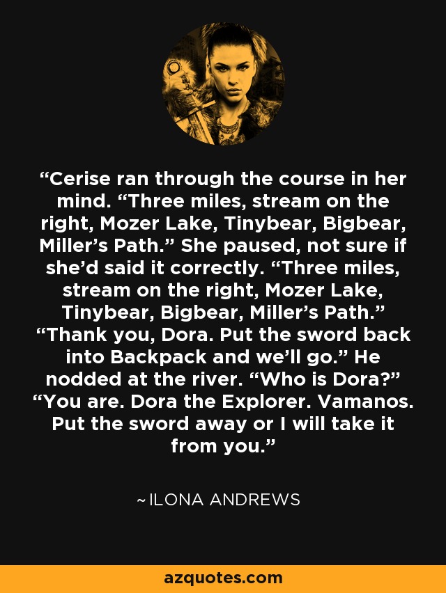 Cerise ran through the course in her mind. “Three miles, stream on the right, Mozer Lake, Tinybear, Bigbear, Miller’s Path.” She paused, not sure if she’d said it correctly. “Three miles, stream on the right, Mozer Lake, Tinybear, Bigbear, Miller’s Path.” “Thank you, Dora. Put the sword back into Backpack and we’ll go.” He nodded at the river. “Who is Dora?” “You are. Dora the Explorer. Vamanos. Put the sword away or I will take it from you. - Ilona Andrews