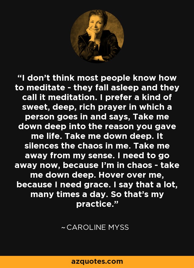 I don't think most people know how to meditate - they fall asleep and they call it meditation. I prefer a kind of sweet, deep, rich prayer in which a person goes in and says, Take me down deep into the reason you gave me life. Take me down deep. It silences the chaos in me. Take me away from my sense. I need to go away now, because I'm in chaos - take me down deep. Hover over me, because I need grace. I say that a lot, many times a day. So that's my practice. - Caroline Myss