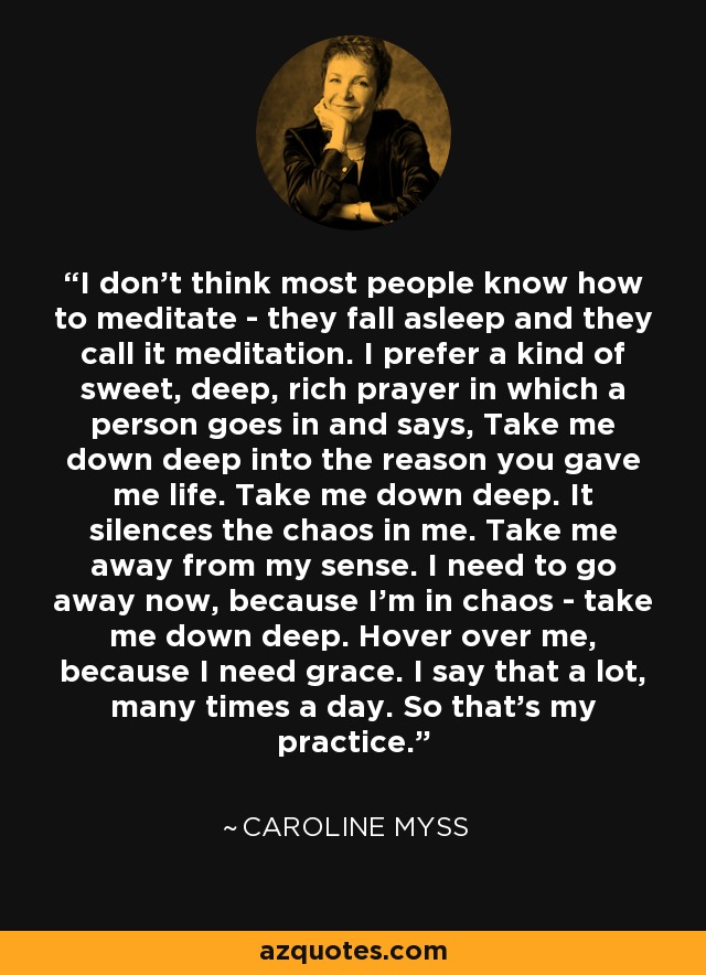 I don't think most people know how to meditate - they fall asleep and they call it meditation. I prefer a kind of sweet, deep, rich prayer in which a person goes in and says, Take me down deep into the reason you gave me life. Take me down deep. It silences the chaos in me. Take me away from my sense. I need to go away now, because I'm in chaos - take me down deep. Hover over me, because I need grace. I say that a lot, many times a day. So that's my practice. - Caroline Myss