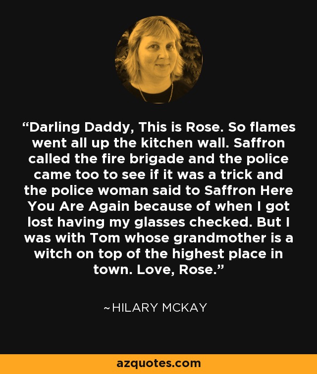 Darling Daddy, This is Rose. So flames went all up the kitchen wall. Saffron called the fire brigade and the police came too to see if it was a trick and the police woman said to Saffron Here You Are Again because of when I got lost having my glasses checked. But I was with Tom whose grandmother is a witch on top of the highest place in town. Love, Rose. - Hilary McKay