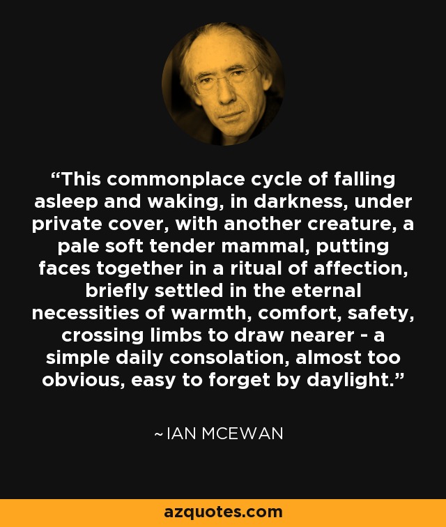 This commonplace cycle of falling asleep and waking, in darkness, under private cover, with another creature, a pale soft tender mammal, putting faces together in a ritual of affection, briefly settled in the eternal necessities of warmth, comfort, safety, crossing limbs to draw nearer - a simple daily consolation, almost too obvious, easy to forget by daylight. - Ian Mcewan