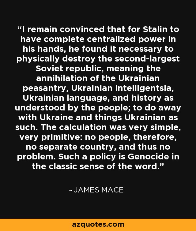 I remain convinced that for Stalin to have complete centralized power in his hands, he found it necessary to physically destroy the second-largest Soviet republic, meaning the annihilation of the Ukrainian peasantry, Ukrainian intelligentsia, Ukrainian language, and history as understood by the people; to do away with Ukraine and things Ukrainian as such. The calculation was very simple, very primitive: no people, therefore, no separate country, and thus no problem. Such a policy is Genocide in the classic sense of the word. - James Mace