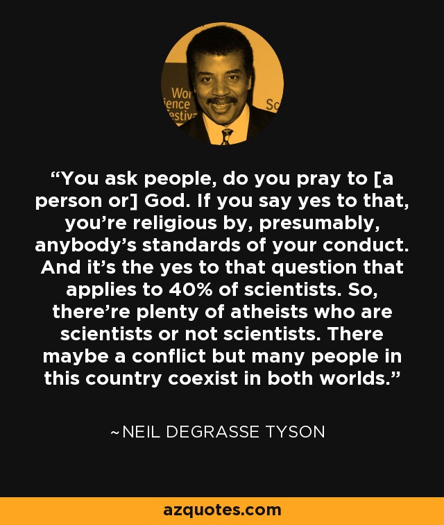 You ask people, do you pray to [a person or] God. If you say yes to that, you're religious by, presumably, anybody's standards of your conduct. And it's the yes to that question that applies to 40% of scientists. So, there're plenty of atheists who are scientists or not scientists. There maybe a conflict but many people in this country coexist in both worlds. - Neil deGrasse Tyson