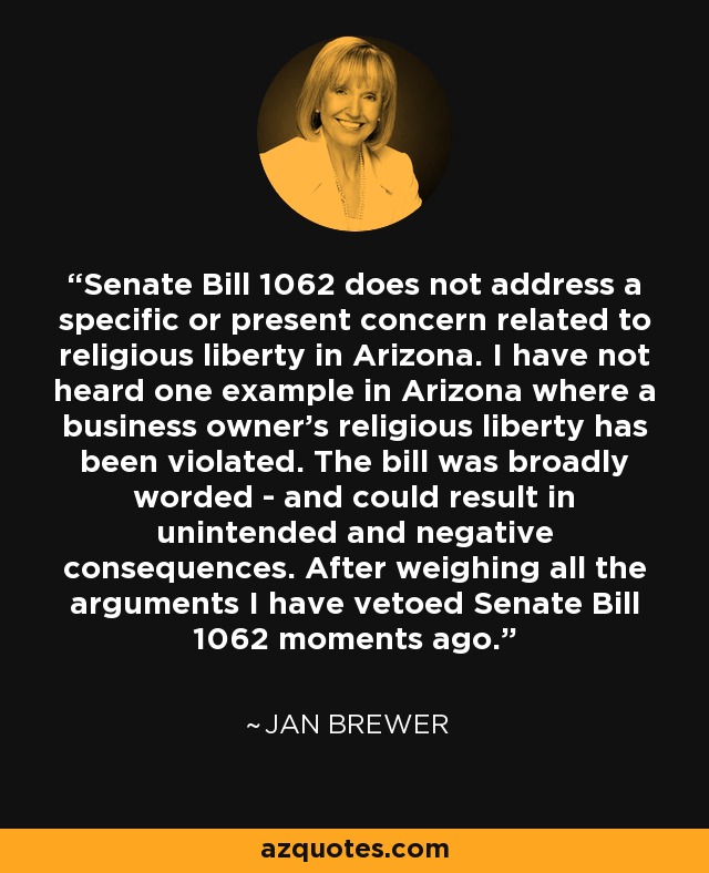 Senate Bill 1062 does not address a specific or present concern related to religious liberty in Arizona. I have not heard one example in Arizona where a business owner’s religious liberty has been violated. The bill was broadly worded - and could result in unintended and negative consequences. After weighing all the arguments I have vetoed Senate Bill 1062 moments ago. - Jan Brewer