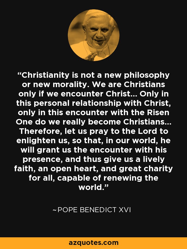 Christianity is not a new philosophy or new morality. We are Christians only if we encounter Christ... Only in this personal relationship with Christ, only in this encounter with the Risen One do we really become Christians... Therefore, let us pray to the Lord to enlighten us, so that, in our world, he will grant us the encounter with his presence, and thus give us a lively faith, an open heart, and great charity for all, capable of renewing the world. - Pope Benedict XVI