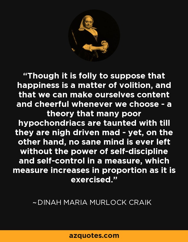 Though it is folly to suppose that happiness is a matter of volition, and that we can make ourselves content and cheerful whenever we choose - a theory that many poor hypochondriacs are taunted with till they are nigh driven mad - yet, on the other hand, no sane mind is ever left without the power of self-discipline and self-control in a measure, which measure increases in proportion as it is exercised. - Dinah Maria Murlock Craik