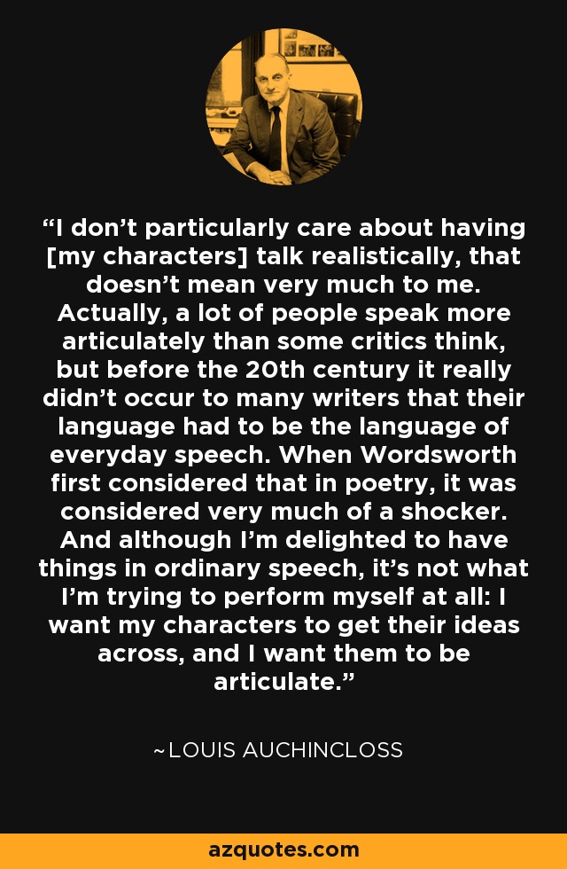 I don't particularly care about having [my characters] talk realistically, that doesn't mean very much to me. Actually, a lot of people speak more articulately than some critics think, but before the 20th century it really didn't occur to many writers that their language had to be the language of everyday speech. When Wordsworth first considered that in poetry, it was considered very much of a shocker. And although I'm delighted to have things in ordinary speech, it's not what I'm trying to perform myself at all: I want my characters to get their ideas across, and I want them to be articulate. - Louis Auchincloss