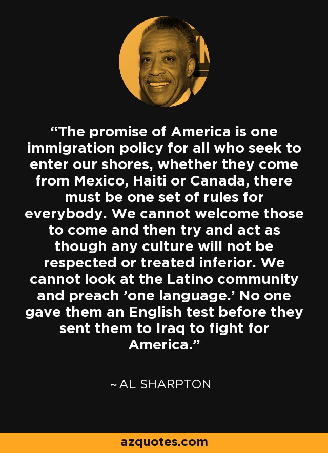 The promise of America is one immigration policy for all who seek to enter our shores, whether they come from Mexico, Haiti or Canada, there must be one set of rules for everybody. We cannot welcome those to come and then try and act as though any culture will not be respected or treated inferior. We cannot look at the Latino community and preach 'one language.' No one gave them an English test before they sent them to Iraq to fight for America. - Al Sharpton