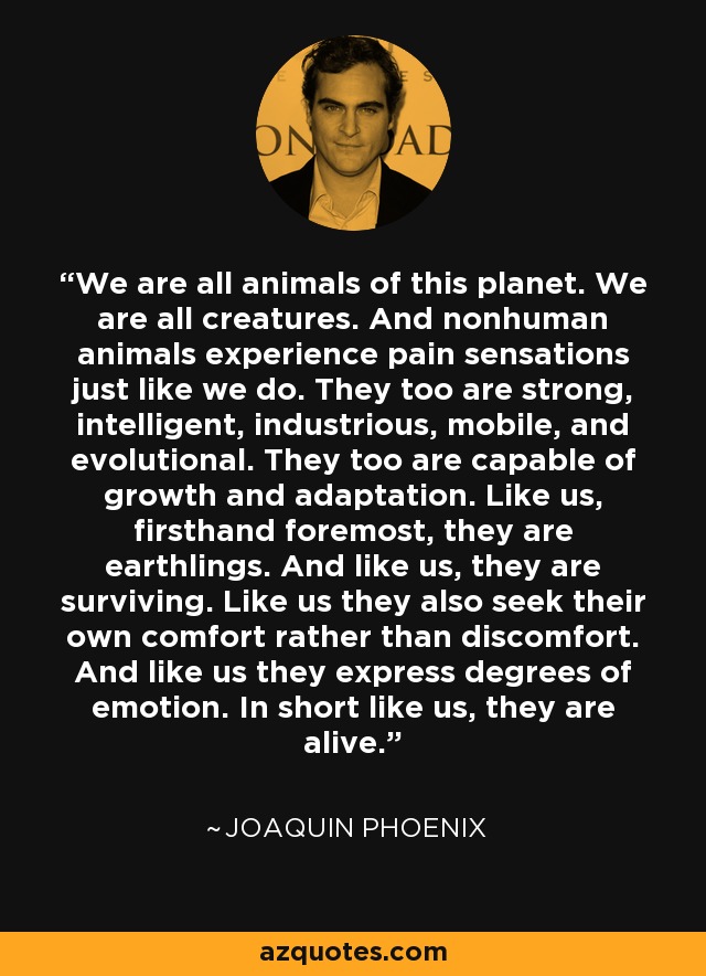 We are all animals of this planet. We are all creatures. And nonhuman animals experience pain sensations just like we do. They too are strong, intelligent, industrious, mobile, and evolutional. They too are capable of growth and adaptation. Like us, firsthand foremost, they are earthlings. And like us, they are surviving. Like us they also seek their own comfort rather than discomfort. And like us they express degrees of emotion. In short like us, they are alive. - Joaquin Phoenix